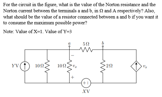 For the circuit in the figure, what is the value of the Norton resistance and the
Norton current between the terminals a and b, in 2 and A respectively? Also,
what should be the value of a resistor connected between a and b if you want it
to consume the maximum possible power?
Note: Value of X=1. Value of Y=3
YV
10Ω.
10Ω.
22
+1
XV
