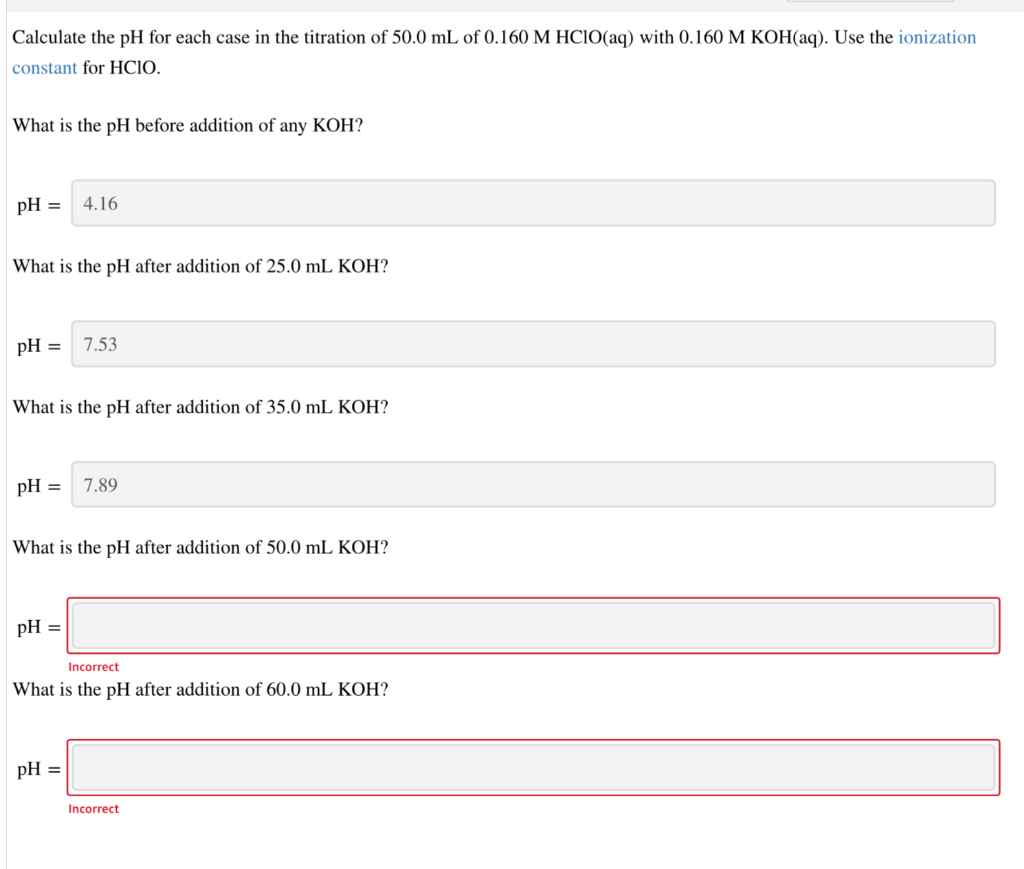Calculate the pH for each case in the titration of 50.0 mL of 0.160 M HCIO(aq) with 0.160 M KOH(aq). Use the ionization
constant for HCIO.
What is the pH before addition of any KOH?
pH =
4.16
What is the pH after addition of 25.0 mL KOH?
pH =
7.53
What is the pH after addition of 35.0 mL KOH?
pH =
7.89
What is the pH after addition of 50.0 mL KOH?
pH =
Incorrect
What is the pH after addition of 60.0 mL KOH?
pH =
Incorrect
