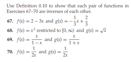 Use Definition 0.10 to show that each pair of functions in
Exercises 67–70 are inverses of each other.
1
2
67. f(x) =2 – 3x and g(x) = -x+ 3
68. f(x) = x² restricted to [0, 0) and g(x) = V
69. f(x) =
and g(x) =
1+x
1-x
1
1
70. f(x) =
and g(x)
2x
2x
