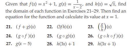 Given that f(x) = x² + 1, g(x) =
the domain of each function in Exercises 21-29. Then find an
equation for the function and calculate its value at x = 1.
and h(x) = Jx, find
X- 2
x 2'
21. (f+g)(x)
22. (3fh)(x)
23. ()
24. (gof )(x)
25. (gog)(x)
26. (gohof)(x)
27. g(x – 5)
28. h(3x) + 1
29. h(Зx + 1)
