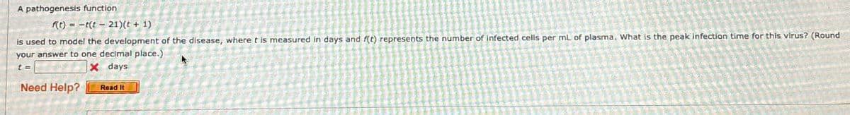 A pathogenesis function
f(t)
t(t-21)(t + 1)
is used to model the development of the disease, where t is measured in days and f(t) represents the number of infected cells per mL of plasma. What is the peak infection time for this virus? (Round
your answer to one decimal place.)
t=
Need Help?
x days
Read It