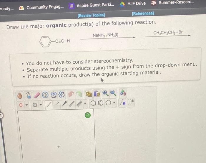 nunity. A Community Engag.
Aspire Guest Parki.
HJF Drive Summer-Researc..
[Review Topica)
[References]
Draw the major organic product(s) of the following reaction.
NaNH2 NH3(0)
CH,CH,CH2-Br
-CEC-H
• You do not have to consider stereochemistry.
• Separate multiple products using the + sign from the drop-down menu.
If no reaction occurs, draw the organic starting material.
