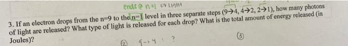 ends e n-1 uV Light
3. If an electron drops from the n-9 to the n=1 level in three separate steps (9>4, 42, 2→1), how many photons
of light are released? What type of light is released for each drop? What is the total amount of energy released (in
Joules)?
1- 4 ?
