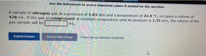 Use the References to access important values if needed for this question.
A sample of nitrogen gas at a pressure of 1.03 atm and a temperature of 22.4 °C, occupies a volume of
478 mL. If the gas is compressed at constant temperature until its pressure is 1.35 atm, the volume of the
gas sample will be
ml.
Submit Answer
Retry Entire Group
9 more group attempts remaining
