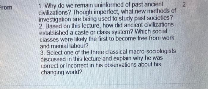 From
2
1. Why do we remain uninformed of past ancient
civilizations? Though imperfect, what new methods of
investigation are being used to study past societies?
2. Based on this lecture, how did ancient civilizations
established a caste or class system? Which social
classes were likely the first to become free from work
and menial labour?
3. Select one of the three classical macro-sociologists
discussed in this lecture and explain why he was
correct or incorrect in his observations about his
changing world?