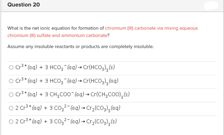 Question 20
What is the net ionic equation for formation of chromium (III) carbonate via mixing aqueous
chromium (III) sulfate and ammonium carbonate?
Assume any insoluble reactants or products are completely insoluble.
O Cr3 * (aq) + 3 HCO3¯(aq) → Cr(HCO3)3(s)
O Cr3 + (aq) + 3 HCO; (aq)→ Cr(HCO3),(aq)
O Cr3 * (aq) + 3 CH;CO0"(aq) → Cr(CH;COO),(s)
O 2 Cr3* (aq) + 3 co,2-(aq) → Cr3(CO3),(aq)
O 2 Cr3* (aq) + 3 co32- (aq) → Cr¿(C03);(s)
