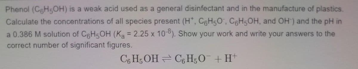 Phenol (CHsOH) is a weak acid used as a general disinfectant and in the manufacture of plastics.
Calculate the concentrations of all species present (H*, C6H50, C6H5OH, and OH) and the pH in
a 0.386 M solution of C6H5OH (Ka = 2.25 x 10-8). Show your work and write your answers to the
correct number of significant figures.
C6 H3 OH = C; H;O¯+H+
