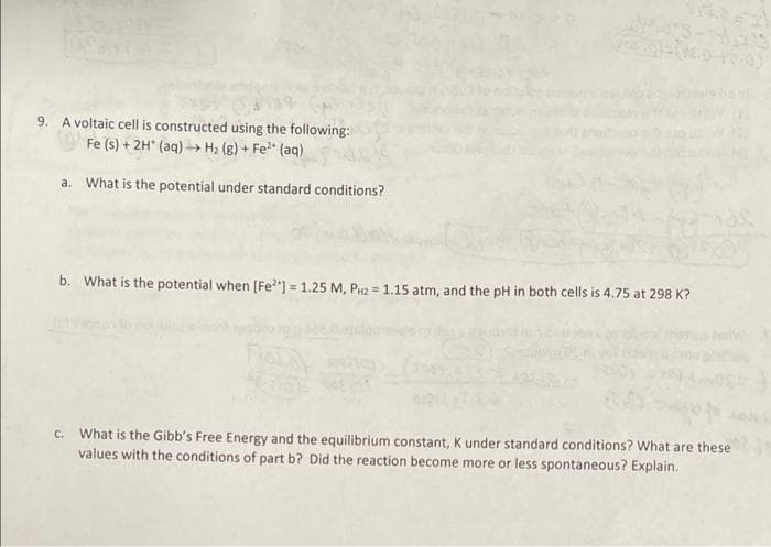 9. A voltaic cell is constructed using the following:
Fe (s) + 2H* (aq) -> H2 (g) + Fe (aq)
a. What is the potential under standard conditions?
b. What is the potential when [Fe2] = 1.25 M, P2 = 1.15 atm, and the pH in both cells is 4.75 at 298 K?
C. What is the Gibb's Free Energy and the equilibrium constant, K under standard conditions? What are these
values with the conditions of part b? Did the reaction become more or less spontaneous? Explain.
