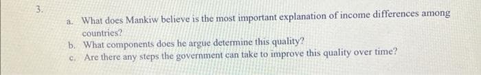 3.
a. What does Mankiw believe is the most important explanation of income differences among
countries?
b. What components does he argue determine this quality?
c. Are there any steps the government can take to improve this quality over time?