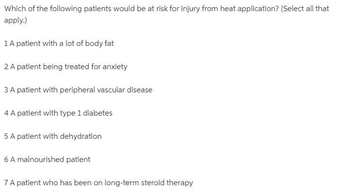 Which of the following patients would be at risk for injury from heat application? (Select all that
apply.)
1 A patient with a lot of body fat
2 A patient being treated for anxiety
3 A patient with peripheral vascular disease
4 A patient with type 1 diabetes
5 A patient with dehydration
6 A malnourished patient
7 A patient who has been on long-term steroid therapy
