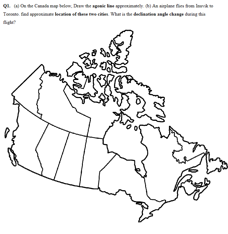 Q1. (a) On the Canada map below, Draw the agonic line approximately. (b) An airplane flies from Inuvik to
Toronto. find approximate location of these two cities. What is the declination angle change during this
flight?
Wayn
42
Pro