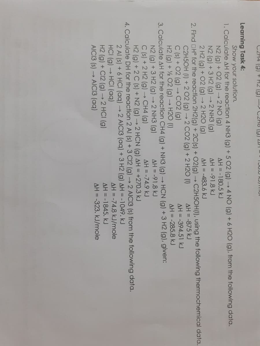 C2H4 (9) + H2 (9) - C2H8 (9) AH -
Learning Task 4:
Show your solution.
1. Calculate AH for the reaction 4 NH3 (g) +5 02 (g)4 NO (g) + 6 H2O (g), from the following data.
AH = -180.5 kJ
N2 (g) + 02 (g) →2 NO (g)
N2 (g) +3 H2 (g)→2 NH3 (g)
2 H2 (g) + 02 (g)→2 H2O (g)
AH = -91.8 kJ
AH = -483.6 kJ
2. Find OH° for the reaction 2H2(g) + 2C(s) + 02(g) C2H5OH(I), using the following thermochemical data.
C2H5OH (I) +2 02 (g)→2 CO2 (g) + 2 H20 (1)
C (s) + 02 (g) → CO2 (g)
H2 (g) + 2 02 (g) → H2O (1)
AH = -875 kJ
AH = -394.51 kJ
AH = -285.8 kJ
HCN (g) + 3 H2 (g), given:
AH = -91.8 kJ
3. Calculate AH for the reaction CH4 (g) + NH3 (g)
N2 (g) +3 H2 (g) →2 NH3 (g)
C (s) + 2 H2 (g)→ CH4 (g)
H2 (g) + 2 C (s) + N2 (g) → 2 HCN (g) AH = +270.3 kJ
AH = -74.9 kJ
4. Calculate DH for the reaction 2 Al (s) + 3 C12 (g)2 AICI3 (s) from the following data.
2 Al (s) + 6 HCI (aq) 2 AICI3 (aq) + 3 H2 (g) AH = -1049. kJ
HCI (g) HCI (aq)
H2 (g) + C12 (g) →2 HCI (g)
AICI3 (s)
AH = -74.8 kJ/mole
AH = -1845. kJ
→ AIC13 (aq)
AH = -323. kJ/mole
