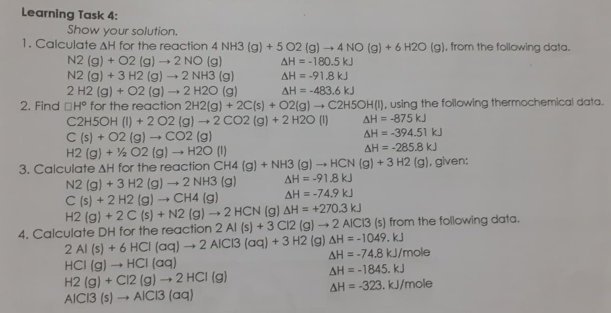 Learning Task 4:
Show your solution.
1. Calculate AH for the reaction 4 NH3 (g) + 5 02 (g) 4 NO (g) + 6 H2O (g), from the following data.
N2 (g) + 02 (g)→
N2 (g) +3 H2 (g)
2 H2 (g) + 02 (g) →2 H2O (g)
2 NO (g)
2 NH3 (g)
AH = -180.5 kJ
AH = -91.8 kJ
AH = -483.6 kJ
2. Find OHo for the reaction 2H2(g) + 2C(s) + 02(g) C2H5OH(I), using the following thermochemical data.
AH = -875 kJ
C2H5OH (I) +2 02 (g)2 CO2 (g) +2 H2O (I)
C (s) + 02 (g) →CO2 (g)
H2 (g) + ½ 02 (g) -
AH = -394.51 kJ
- H20 (I)
AH = -285.8 kJ
HCN (g) +3 H2 (g), given:
3. Calculate AH for the reaction CH4 (g) + NH3 (g) →
AH = -91.8 kJ
N2 (g) +3 H2 (g)2 NH3 (g)
C (s) +2 H2 (g)
H2 (g) + 2 C (s) + N2 (g) 2 HCN (g) AH = +270.3 kJ
AH = -74.9 kJ
- CH4 (g)
4. Calculate DH for the reaction 2 Al (s) +3 C12 (g)2 AIC13 (s) from the following data.
2 Al (s) +6 HCI (aq)2 AICI3 (aq) + 3 H2 (g) AH = -1049. kJ
HCI (g) HCI (aq)
H2 (g) + C12 (g)→2 HCI (g)
AICI3 (s)
AH = -74.8 kJ/mole
AH = -1845. kJ
AH = -323. kJ/mole
AIC13 (aq)
>
