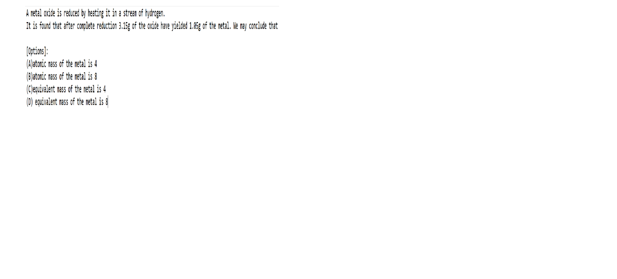 A metal oxide is reduced by heating it in a stream of hydrogen.
It is found that after complete reduction 3.15g of the oxide have yielded 1.05g of the metal. WMe may conclude that
[options):
(A)atomic mass of the metal is 4
(B)atonic mass of the metal is 8
(C)equivalent rass of the metel is 4
(D) equivalent rass of the metal is 8
