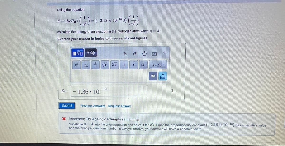 Using the equation
E = (hcRH)
E4=
(1)
2
calculate the energy of an electron in the hydrogen atom when 72=
Express your answer in joules to three significant figures.
ΠΨΕΙ ΑΣΦ
Submit
xª
1
=(-2.18 x 10-18
× J) (-/-)
n
X√xVx
b
Xb
- 1.36 10.
-19
X
Previous Answers Request Answer
|X|
TH
?
X-10"
J
X Incorrect; Try Again; 2 attempts remaining
Substitute 7 = 4 into the given equation and solve it for E4. Since the proportionality constant (-2.18 × 10-18) has a negative value
and the principal quantum number is always positive, your answer will have a negative value.