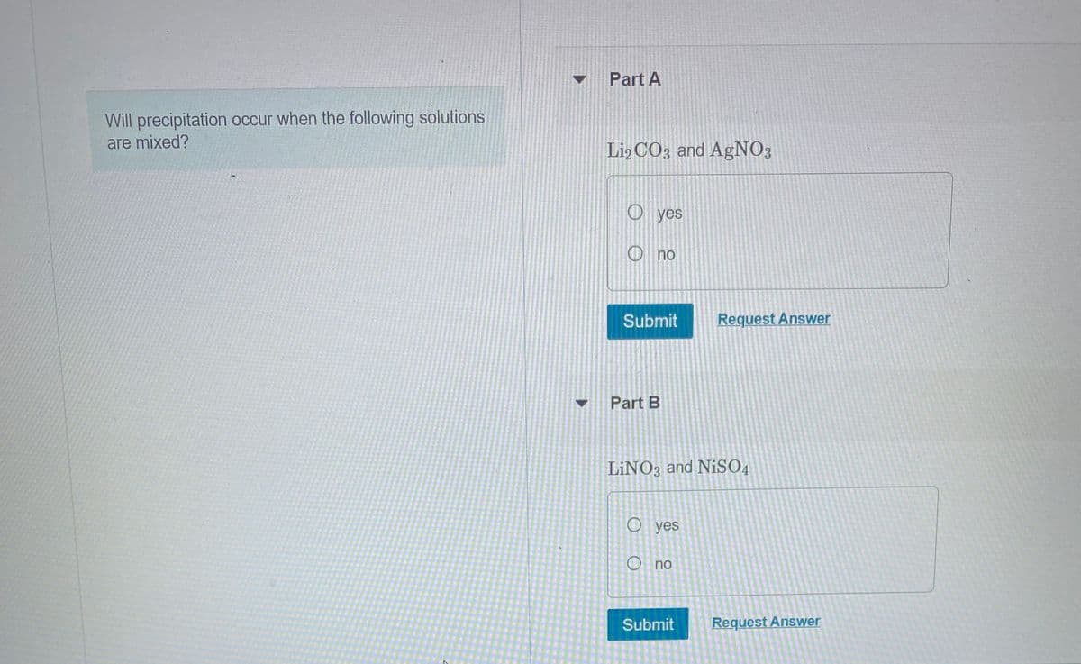 Will precipitation occur when the following solutions
are mixed?
Part A
Li2CO3 and AgNO3
O yes
Ono
Submit
Part B
LINO3 and NiSO4
O yes
O no
Request Answer
Submit
Request Answer