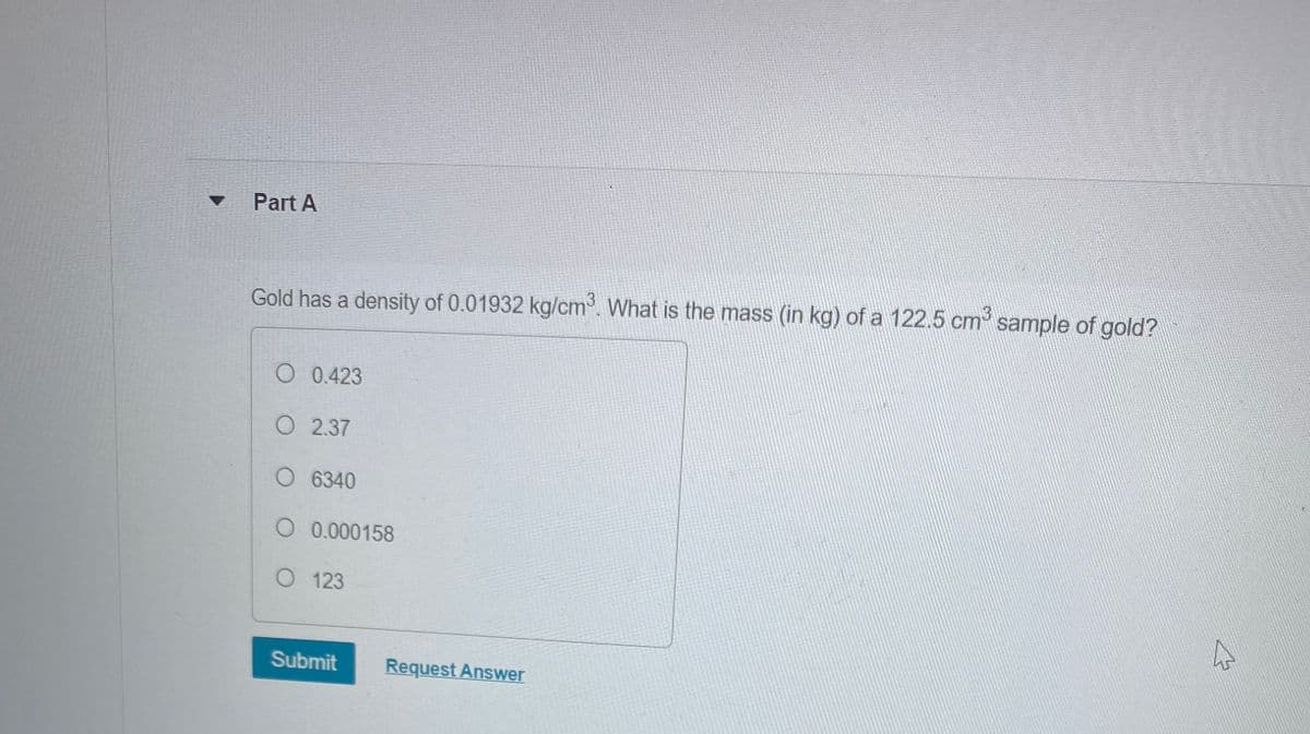 Part A
Gold has a density of 0.01932 kg/cm³. What is the mass (in kg) of a 122.5 cm³ sample of gold?
O 0.423
O 2.37
O 6340
O 0.000158
O 123
Submit
Request Answer
4