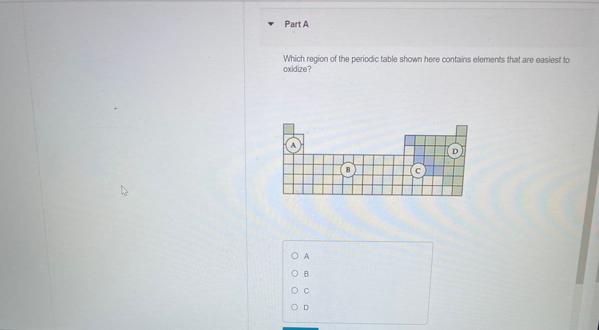 K
▾ Part A
Which region of the periodic table shown here contains elements that are easiest to
oxidize?
A
Ο Α
OB
O C
OD
B
C
D
