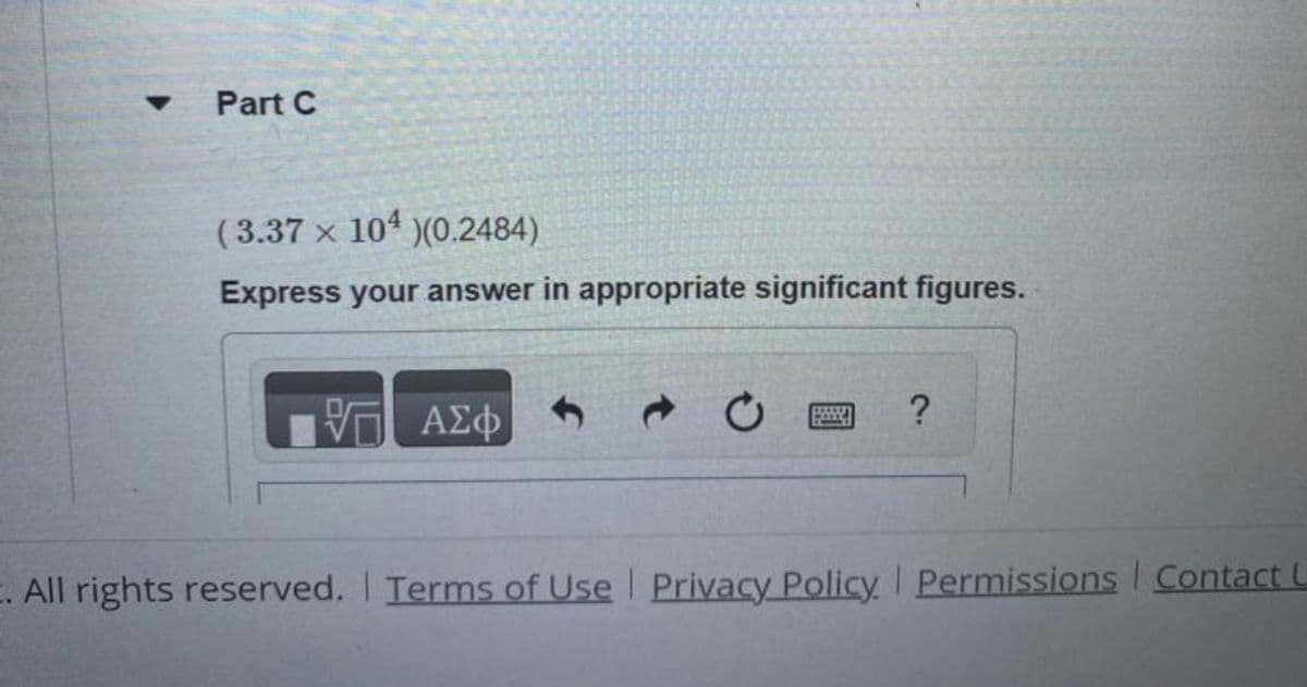 Part C
(3.37 x 104 )(0.2484)
Express your answer in appropriate significant figures.
-
— ΑΣΦ
?
E. All rights reserved. | Terms of Use | Privacy Policy. Permissions Contact L