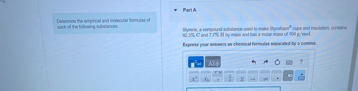 Determine the empirical and molecular formulas of
each of the following substances.
Part A
Styrene, a compound substance used to make Styrofoam cups and insulation, contains
92.3% C and 7.7% H by mass and has a molar mass of 104 g/mol.
Express your answers as chemical formulas separated by a comma.
0
11
xa
ΑΣΦ
Xb
Гu
a
a
b
X
G
1L
X
?