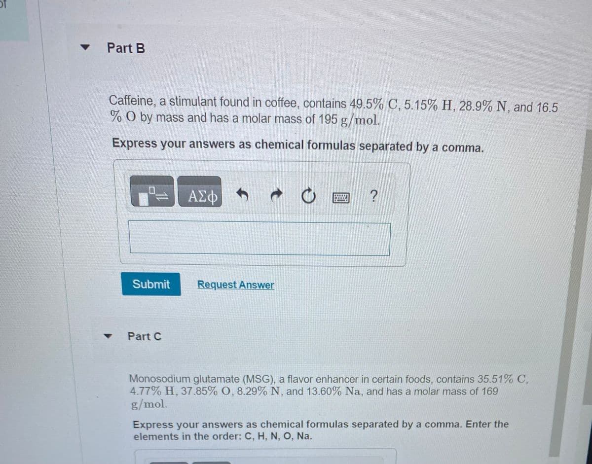 of
Part B
Caffeine, a stimulant found in coffee, contains 49.5% C, 5.15% H, 28.9% N, and 16.5
%O by mass and has a molar mass of 195 g/mol.
Express your answers as chemical formulas separated by a comma.
Submit
Part C
ΑΣΦ
Request Answer
O
?
Monosodium glutamate (MSG), a flavor enhancer in certain foods, contains 35.51% C,
4.77% H, 37.85% O, 8.29% N, and 13.60% Na, and has a molar mass of 169
g/mol.
Express your answers as chemical formulas separated by a comma. Enter the
elements in the order: C, H, N, O, Na.