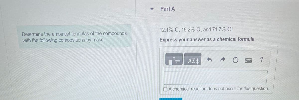 Determine the empirical formulas of the compounds
with the following compositions by mass.
Part A
12.1% C, 16.2% O, and 71.7% Cl
Express your answer as a chemical formula.
11
ΑΣΦ
→
C
?
A chemical reaction does not occur for this question.