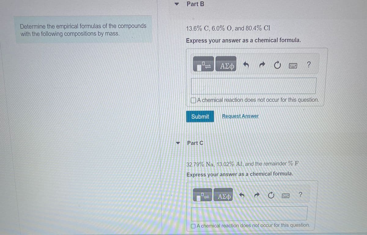 Determine the empirical formulas of the compounds
with the following compositions by mass.
Part B
13.6% C, 6.0% O, and 80.4% Cl
Express your answer as a chemical formula.
Submit
ΑΣΦ
Part C
t
Request Answer
wwww.
A chemical reaction does not occur for this question.
ΑΣΦ
TEE
32.79% Na, 13.02% Al, and the remainder % F
Express your answer as a chemical formula.
7.
?
?
A chemical reaction does not occur for this question.