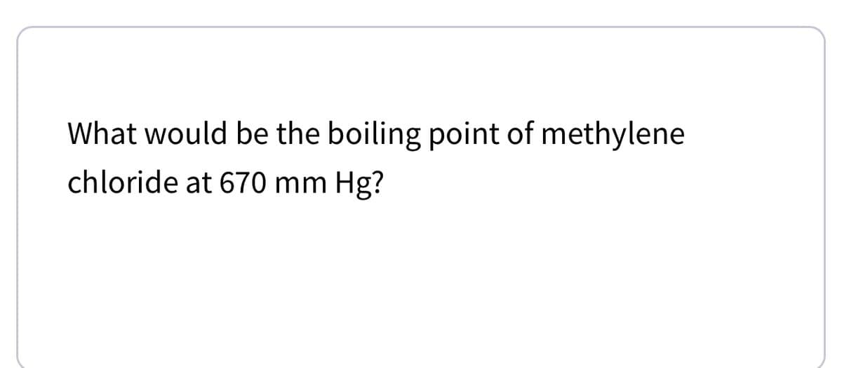 What would be the boiling point of methylene
chloride at 670 mm Hg?