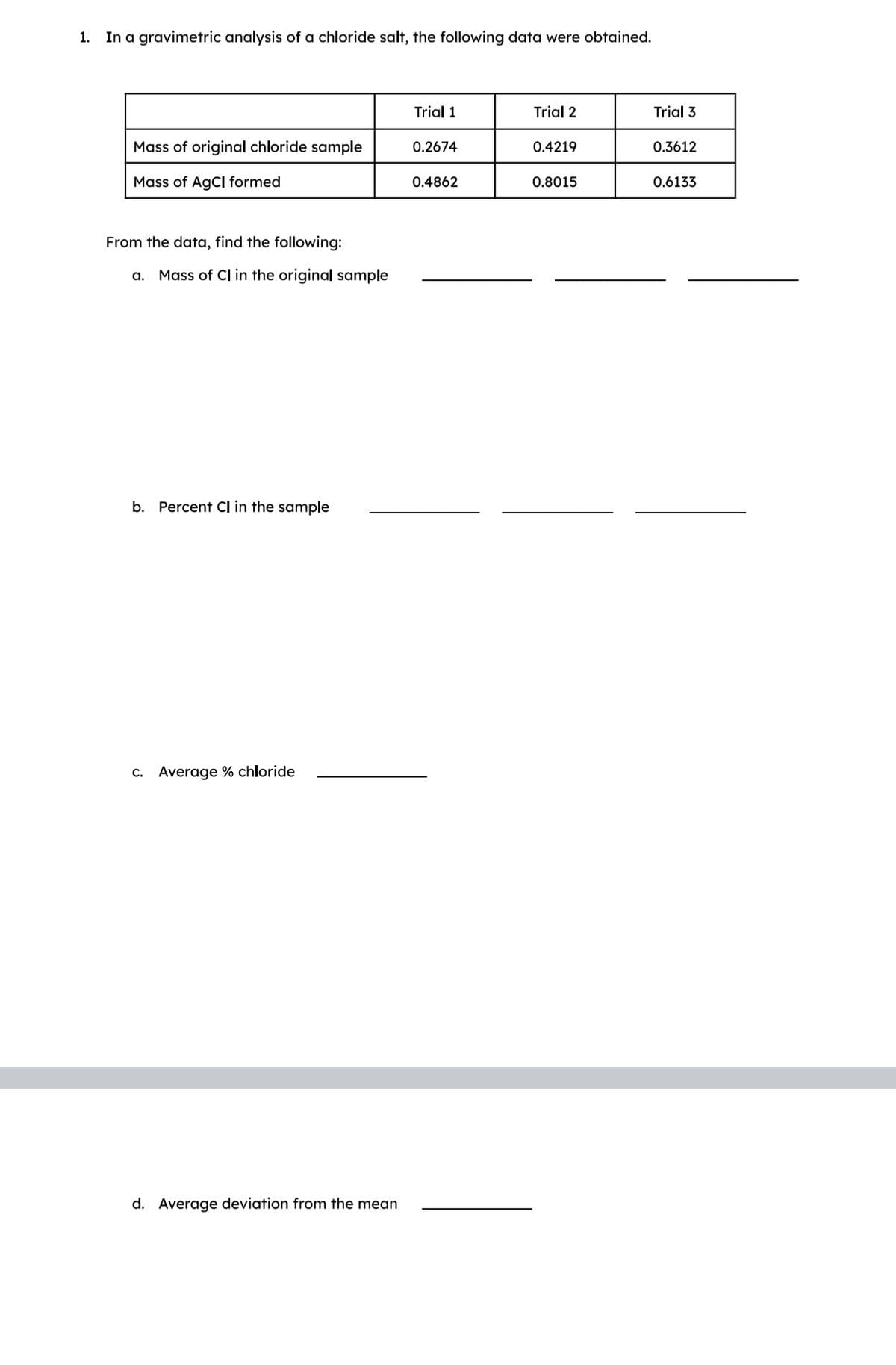 1.
In a gravimetric analysis of a chloride salt, the following data were obtained.
Mass of original chloride sample
Mass of AgCl formed
From the data, find the following:
a. Mass of Cl in the original sample
b. Percent CI in the sample
c. Average % chloride
d. Average deviation from the mean
Trial 1
0.2674
0.4862
Trial 2
0.4219
0.8015
Trial 3
0.3612
0.6133