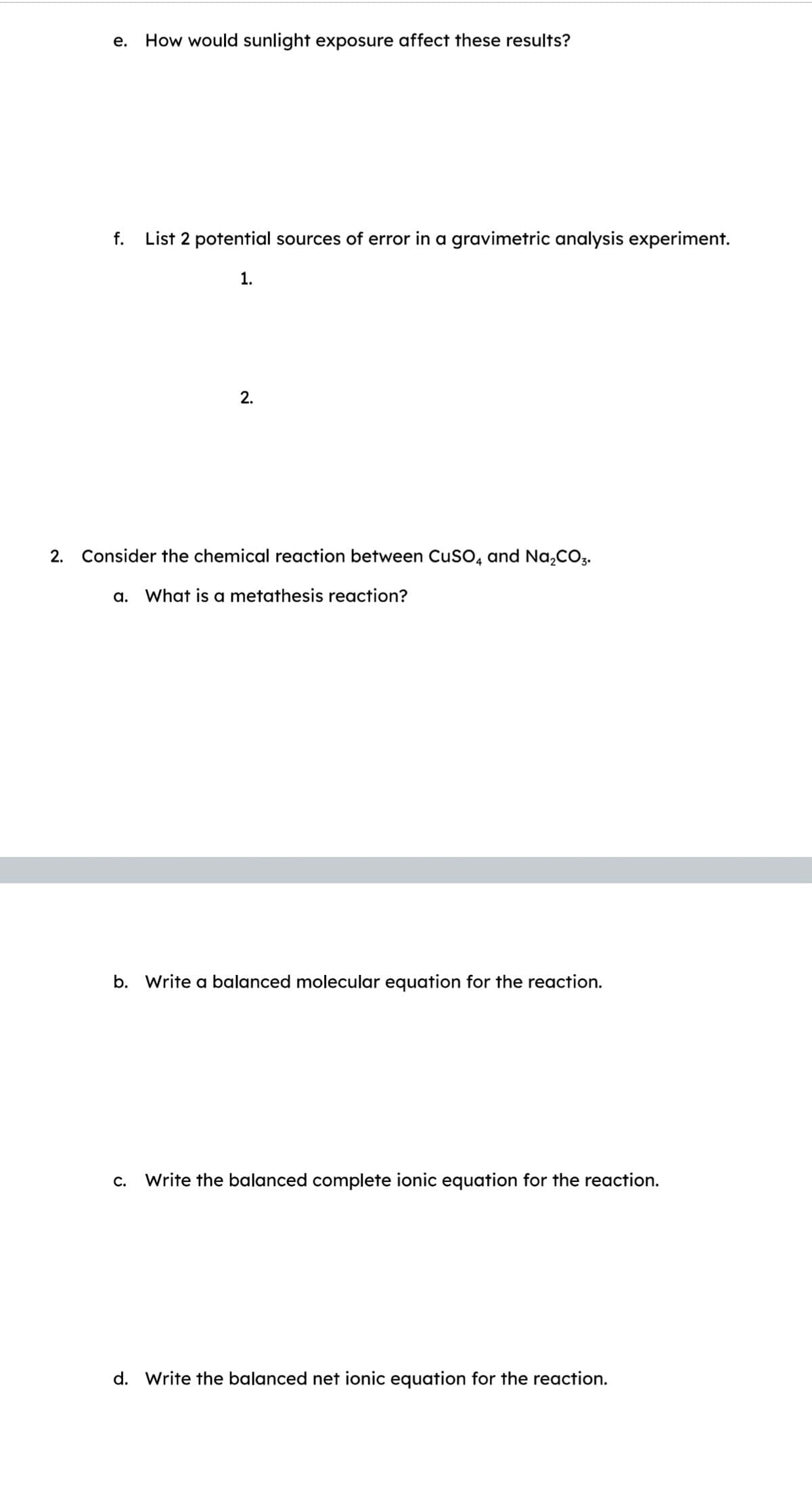 e. How would sunlight exposure affect these results?
f. List 2 potential sources of error in a gravimetric analysis experiment.
1.
2.
2. Consider the chemical reaction between CuSO4 and Na₂CO3.
a. What is a metathesis reaction?
b. Write a balanced molecular equation for the reaction.
c. Write the balanced complete ionic equation for the reaction.
d. Write the balanced net ionic equation for the reaction.