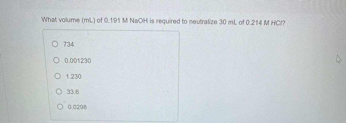 What volume (mL) of 0.191 M NaOH is required to neutralize 30 mL of 0.214 M HCI?
734
0.001230
1.230
33.6
O 0.0298
4