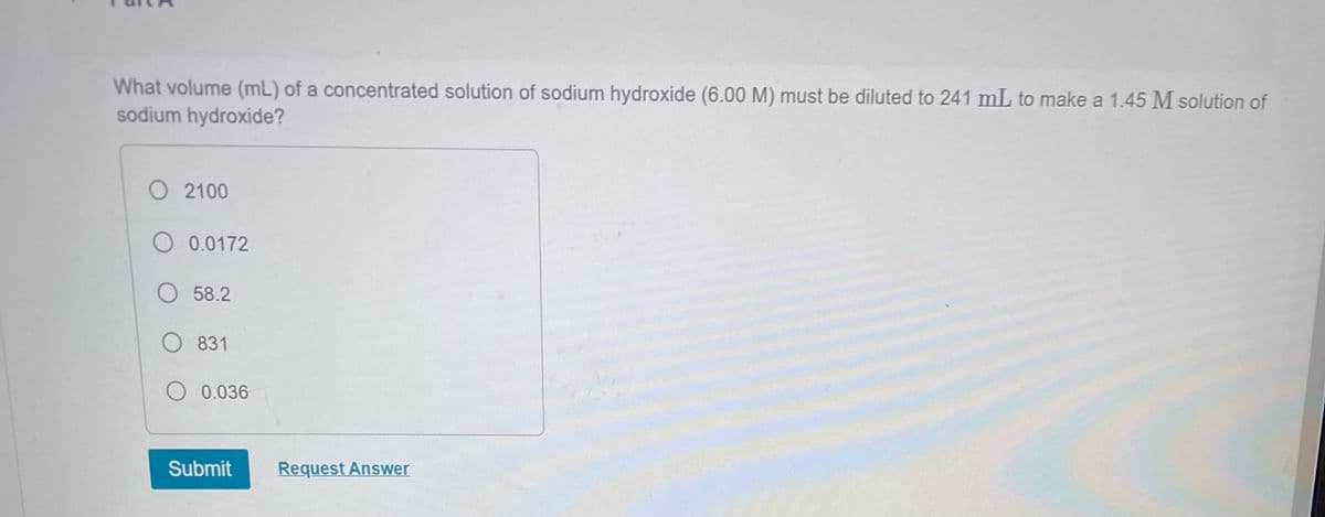 What volume (mL) of a concentrated solution of sodium hydroxide (6.00 M) must be diluted to 241 mL to make a 1.45 M solution of
sodium hydroxide?
O 2100
O 0.0172
58.2
831
O 0.036
Submit
Request Answer