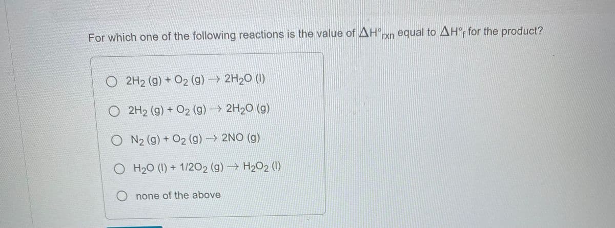 For which one of the following reactions is the value of Hºrn equal to AHF for the product?
O2H₂ (g) + O2 (g) → 2H₂O (1)
2H₂ (g) + O2 (g) → 2H₂O(g)
ON₂ (g) + O2(g) → 2NO(g)
O H₂0 (1) + 1/2O2 (g) → H₂O2 (1)
O none of the above