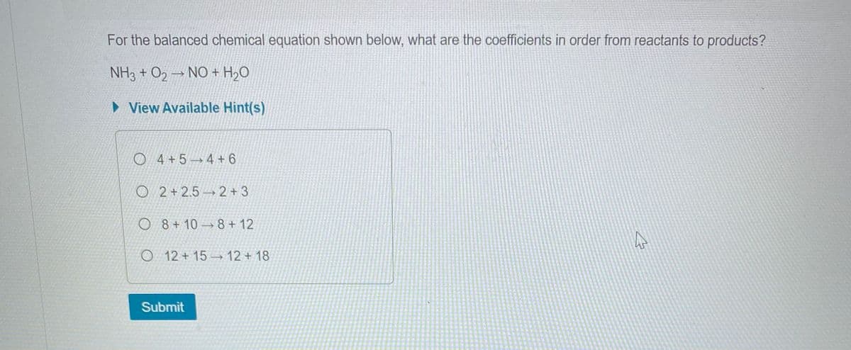 For the balanced chemical equation shown below, what are the coefficients in order from reactants to products?
NH3 + O2 NO + H₂O
► View Available Hint(s)
7
O4+5 4+6
O 2+2.5 2+3
O8+10 8+12
O 12+15-12+18
Submit
4