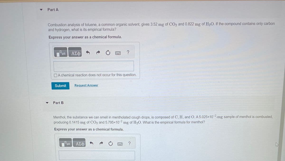 ▾ Part A
Combustion analysis of toluene, a common organic solvent, gives 3.52 mg of CO2 and 0.822 mg of H₂O. If the compound contains only carbon
and hydrogen, what is its empirical formula?
Express your answer as a chemical formula.
ΑΣΦ
A chemical reaction does not occur for this question.
Submit Request Answer
Part B
?
Menthol, the substance we can smell in mentholated cough drops, is composed of C, H, and O. A 5.025x10-2-mg sample of menthol is combusted,
producing 0.1415 mg of CO2 and 5.795×10-2 mg of H₂O. What is the empirical formula for menthol?
Express your answer as a chemical formula.
ΑΣΦΑ
?
A