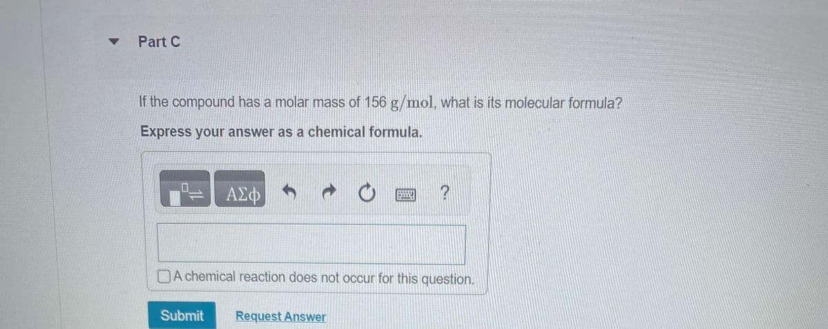 ▾ Part C
If the compound has a molar mass of 156 g/mol, what is its molecular formula?
Express your answer as a chemical formula.
ΑΣΦ
f
t
O
?
A chemical reaction does not occur for this question.
Submit Request Answer