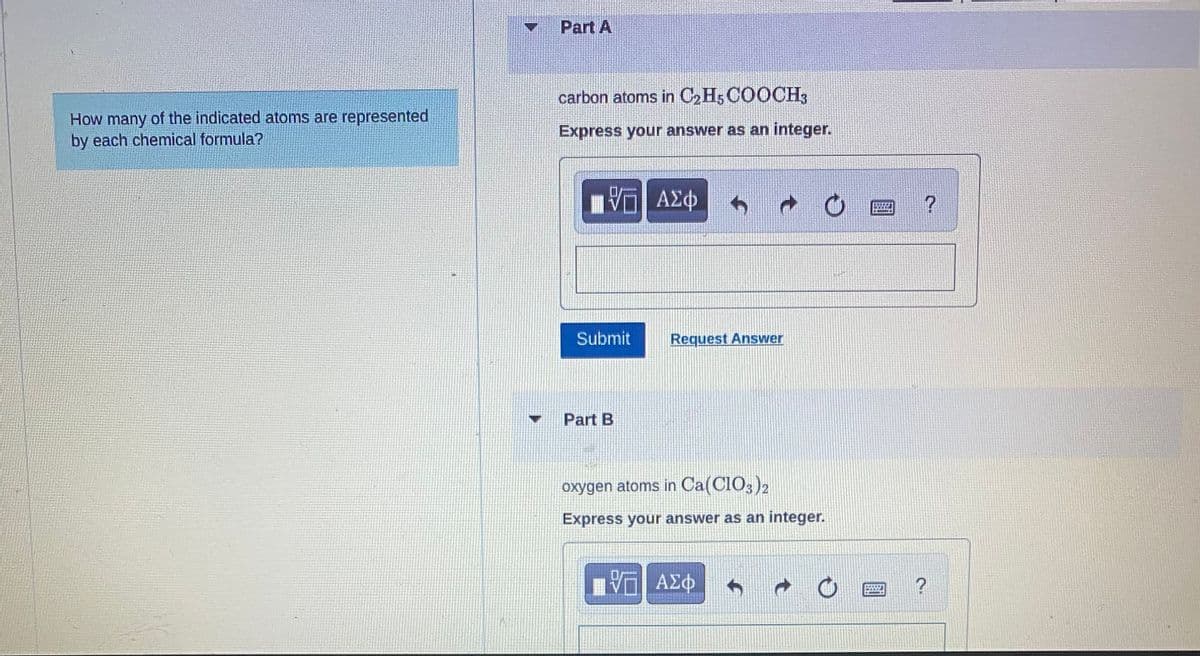 How many of the indicated atoms are represented
by each chemical formula?
Part A
carbon atoms in C₂H5COOCH3
Express your answer as an integer.
{—| ΑΣΦ
Submit
Part B
Request Answer
oxygen atoms in Ca(ClO3)2
Express your answer as an integer.
V—| ΑΣΦ
4
?
?