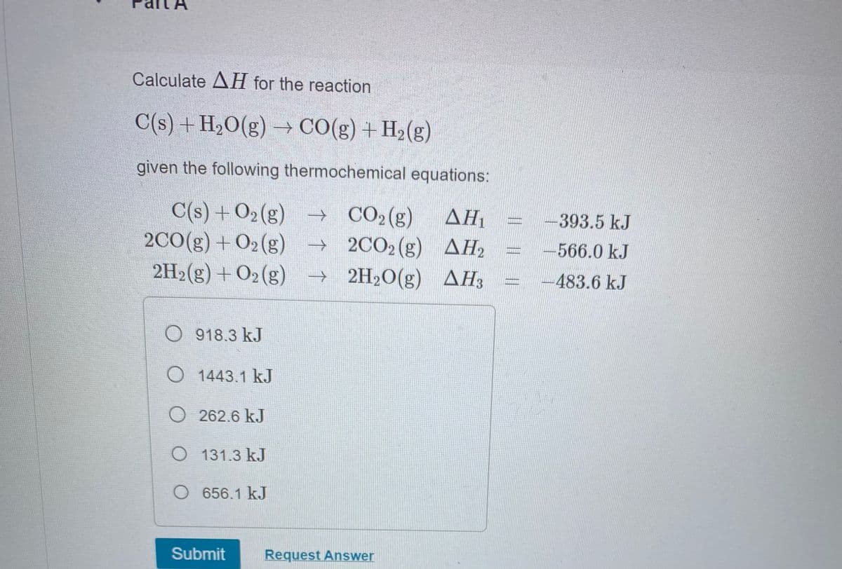 Calculate AH for the reaction
C(s) + H₂O(g) → CO(g) + H₂(g)
given the following thermochemical equations:
C(s) +O₂(g) → CO₂ (g)
AH₁
→2CO₂ (g)
AH₂
ΔΗ
→ 2H₂O(g)
AH3
2CO(g) +O₂(g)
2H₂(g) + O2 (g)
O918.3 kJ
O 1443.1 kJ
O262.6 kJ
O 131.3 kJ
O 656.1 kJ
Submit
Request Answer
-393.5 kJ
566.0 kJ
483.6 kJ