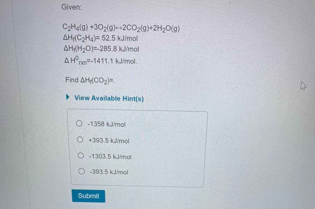 Given:
C₂H4(g) +302(g)+2CO₂(g)+2H₂O(g)
AH(C₂H4)= 52.5 kJ/mol
AH (H₂O)=-285.8 kJ/mol
A Hºrxn=-1411.1 kJ/mol.
Find AH₁(CO₂)=.
View Available Hint(s)
O-1358 kJ/mol
O +393.5 kJ/mol
O-1303.5 kJ/mol
O-393.5 kJ/mol
Submit
h