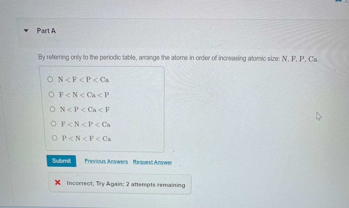 Part A
By referring only to the periodic table, arrange the atoms in order of increasing atomic size: N, F, P, Ca.
ON< F<P < Ca
Ο F < N < Ca < P
ON<P Ca < F
O F<N<P < Ca
O P<N< F< Ca
Submit Previous Answers Request Answer
X Incorrect; Try Again; 2 attempts remaining
4