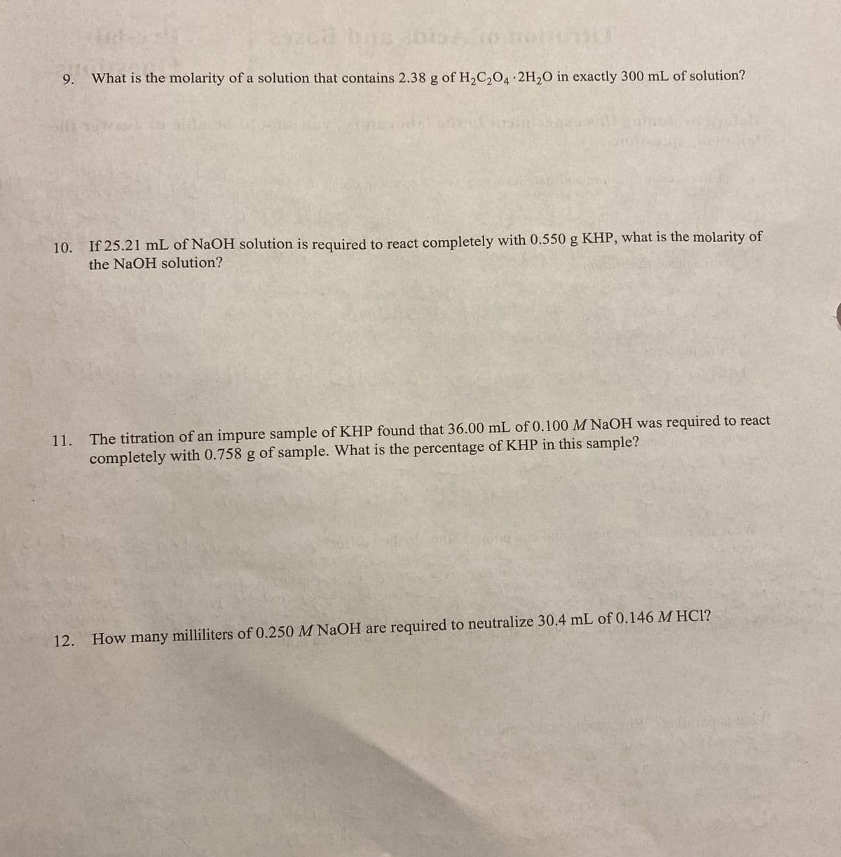 has abr
9. What is the molarity of a solution that contains 2.38 g of H₂C₂O4 2H₂O in exactly 300 mL of solution?
ont ut
10. If 25.21 mL of NaOH solution is required to react completely with 0.550 g KHP, what is the molarity of
the NaOH solution?
11. The titration of an impure sample of KHP found that 36.00 mL of 0.100 M NaOH was required to react
completely with 0.758 g of sample. What is the percentage of KHP in this sample?
12. How many milliliters of 0.250 M NaOH are required to neutralize 30.4 mL of 0.146 M HC1?