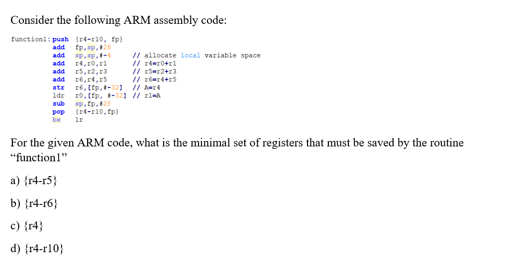 Consider the following ARM assembly code:
function1: push {r4-r10, fp}
fp,sp,#28
sp, sp,#-4
r4,r0,rl
r5,r2,r3
r6,r4,r5
r6, [fp,#-32]
r0, [fp, +-32] // rl=A
sp,fp,#28
{r4-r10, fp}
lr
add
// allocate local variable space
// r4=r0+rl
// r5=r2+r3
// r6=r4+r5
// A=r4
add
add
add
add
str
ldr
sub
pop
bx
For the given ARM code, what is the minimal set of registers that must be saved by the routine
"function1"
а) {r4-г5}
b) {r4-гб}
c) {r4}
d) {r4-r10}
