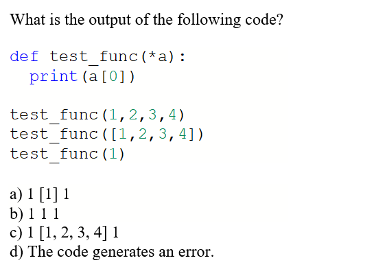 What is the output of the following code?
def test func(*a):
print (a[0])
test func(1,2,3,4)
test func ([1,2,3,4])
test func (1)
a) 1 [1] 1
b) 1 1 1
c) 1 [1, 2, 3, 4] 1
d) The code generates an error.
