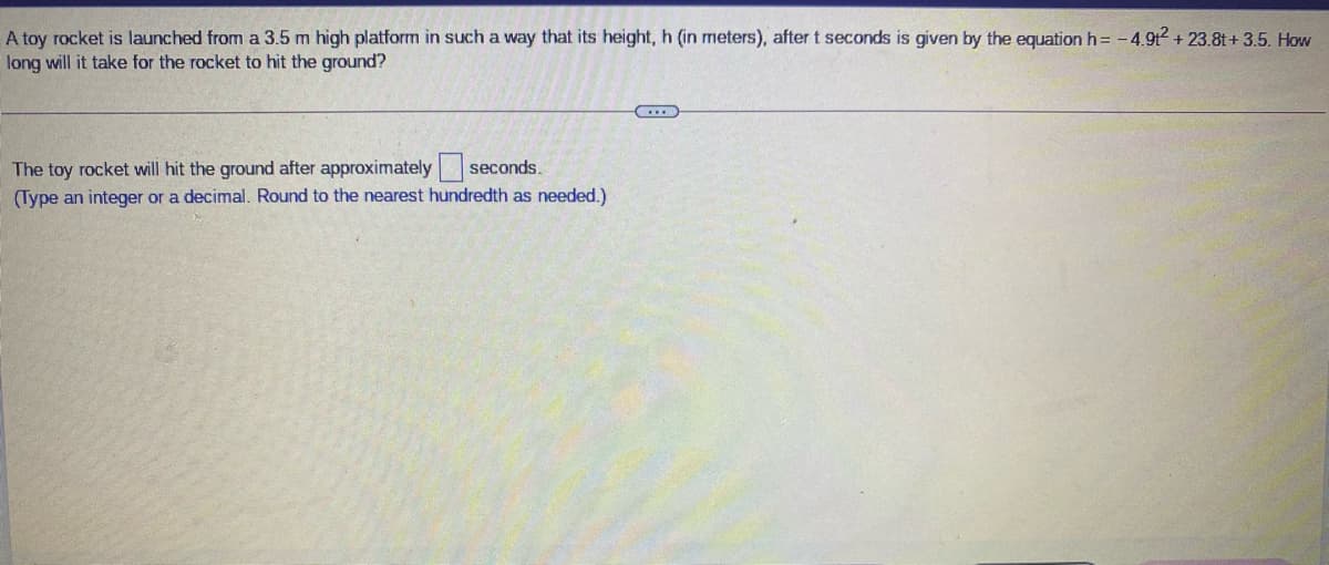 A toy rocket is launched from a 3.5 m high platform in such a way that its height, h (in meters), after t seconds is given by the equation h= -4.9t+ 23.8t+ 3.5. How
long will it take for the rocket to hit the ground?
The toy rocket will hit the ground after approximately seconds.
(Type an integer or a decimal. Round to the nearest hundredth as needed.)
