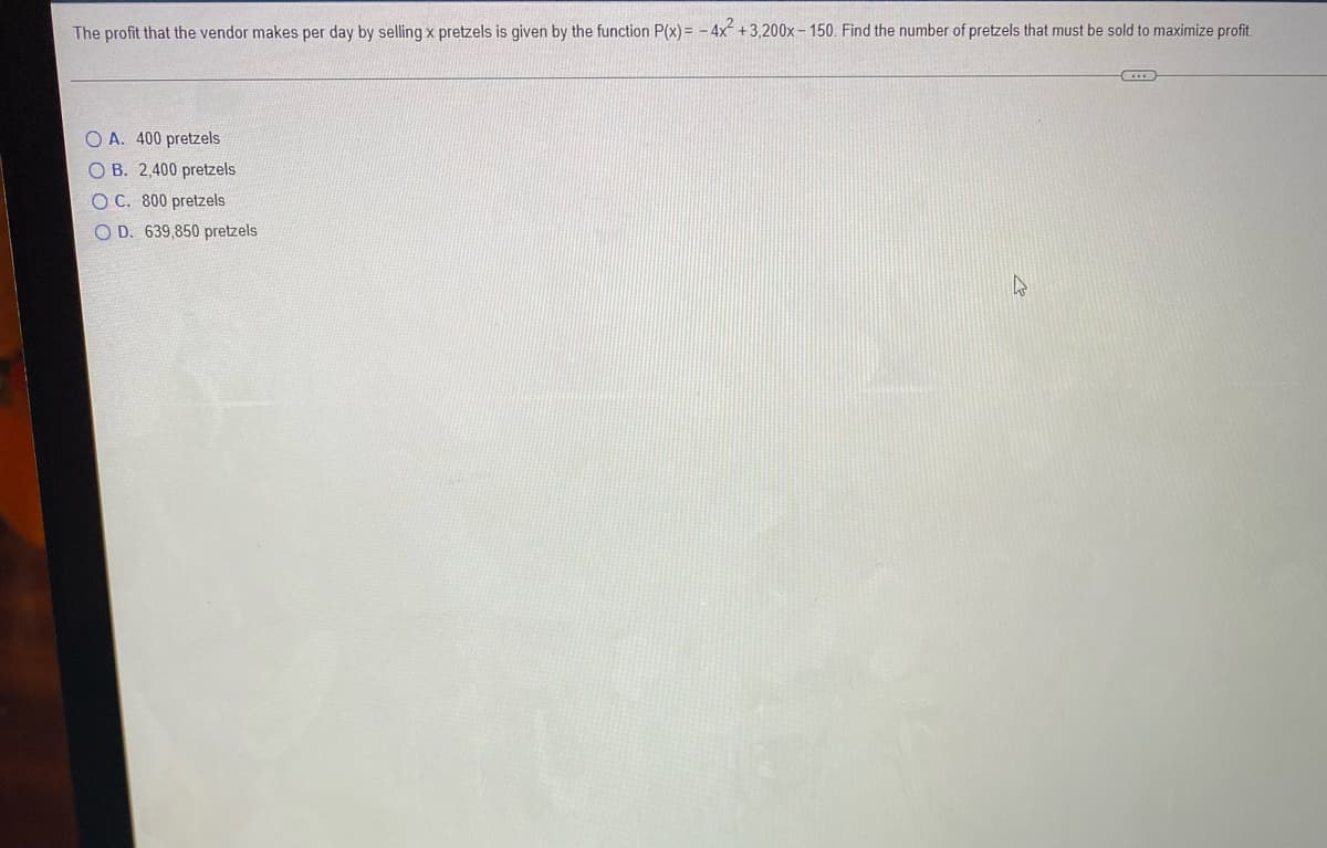 The profit that the vendor makes per day by selling x pretzels is given by the function P(x)= - 4x + 3,200x– 150. Find the number of pretzels that must be sold to maximize profit.
O A. 400 pretzels
O B. 2,400 pretzels
O C. 800 pretzels
O D. 639,850 pretzels

