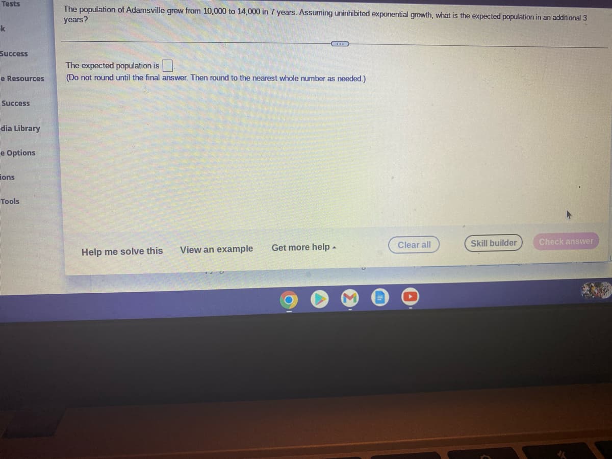 Tests
The population of Adamsville grew from 10,000 to 14,000 in 7 years. Assuming uninhibited exponential growth, what is the expected population in an additional 3
years?
k
Success
The expected population is
e Resources
(Do not round until the final answer. Then round to the nearest whole number as needed.)
Success
dia Library
e Options
ions
Tools
Clear all
Skill builder
Check answer
View an example
Get more help -
Help me solve this
