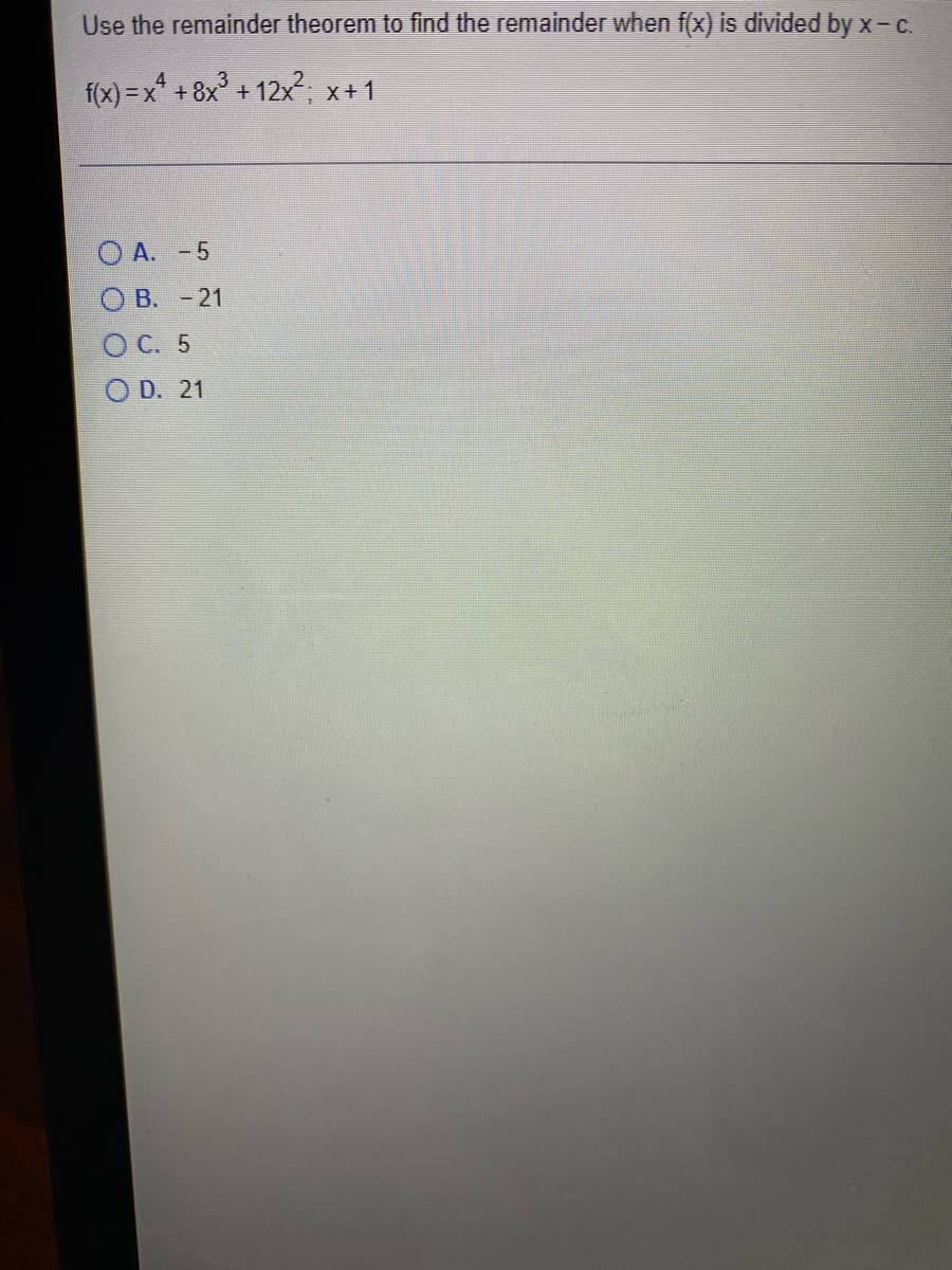 Use the remainder theorem to find the remainder when f(x) is divided by x- c.
f(x) = x* + 8x° + 12x2, x+1
O A. -5
O B. - 21
ОС. 5
D. 21
