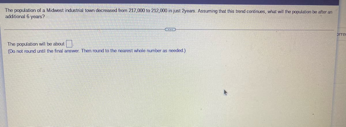 The population of a Midwest industrial town decreased from 217,000 to 212,000 in just 2years. Assuming that this trend continues, what will the population be after an
additional 6 years?
prre
The population will be about.
(Do not round until the final answer. Then round to the nearest whole number as needed.)
