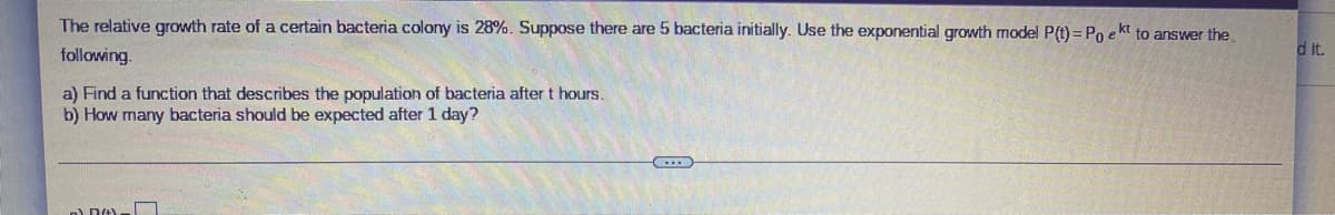 The relative growth rate of a certain bacteria colony is 28%. Suppose there are 5 bacteria initially. Use the exponential growth model P(t) = Po e kt to answer the
d it.
following.
a) Find a function that describes the population of bacteria after t hours.
b) How many bacteria should be expected after 1 day?
