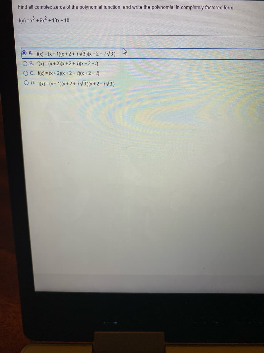 Find all complex zeros of the polynomial function, and write the polynomial in completely factored form.
f(x) =x° +6x + 13x+10
O A. f(x)= (x+ 1)(x+2+ i V3 )(x-2 – i V3)
O B. f(x)= (x+2)(x + 2 + i)(x= 2 – i)
O C. f(x) = (x+ 2)(x + 2 + i)(x +2 – i)
O D. f(x) = (x- 1)(x+2+ i3)(x+2-iv3)
